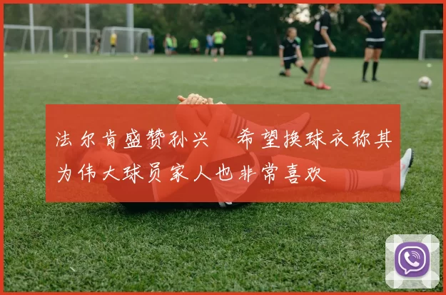 法尔肯盛赞孙兴慜希望换球衣称其为伟大球员家人也非常喜欢