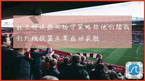 杜兰特谈热火防守策略称他们赌我们外线投篮未果成功获胜