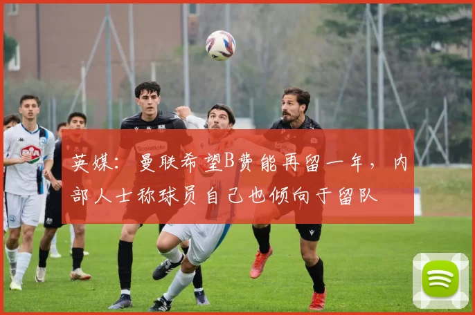 英媒：曼联希望B费能再留一年，内部人士称球员自己也倾向于留队