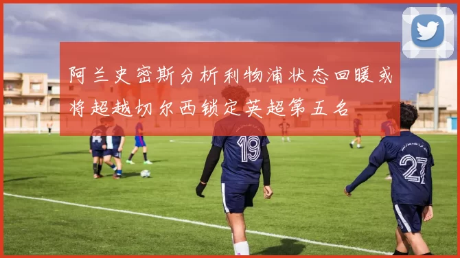 阿兰史密斯分析利物浦状态回暖或将超越切尔西锁定英超第五名
