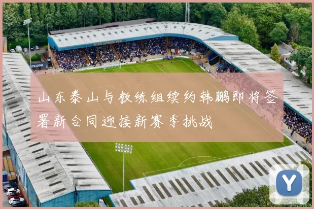 山东泰山与教练组续约韩鹏即将签署新合同迎接新赛季挑战