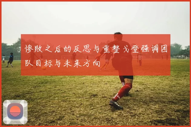 惨败之后的反思与重整戈登强调团队目标与未来方向