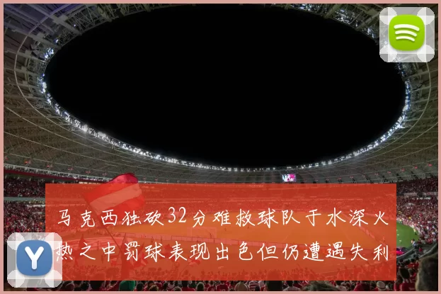 马克西独砍32分难救球队于水深火热之中罚球表现出色但仍遭遇失利