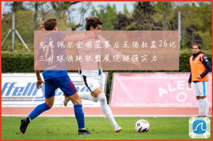 克尼佩尔全明星赛后五场狂轰26记三分球领跑联盟展现超强实力