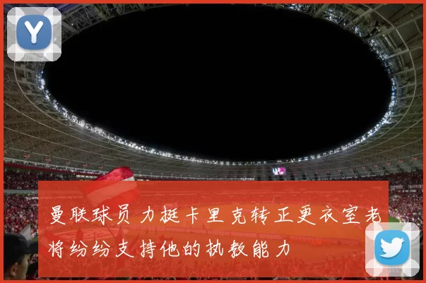 曼联球员力挺卡里克转正更衣室老将纷纷支持他的执教能力