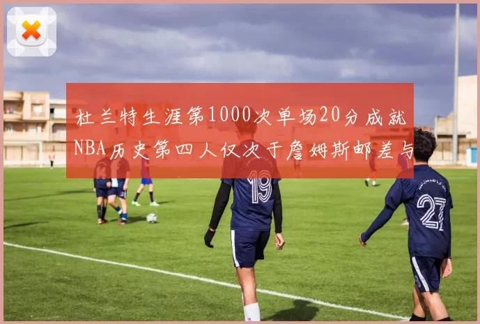 杜兰特生涯第1000次单场20分成就NBA历史第四人仅次于詹姆斯邮差与天勾