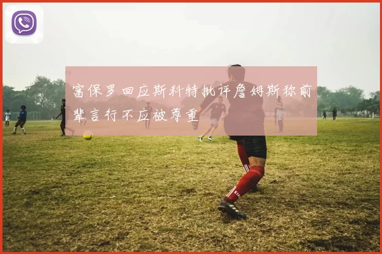 富保罗回应斯科特批评詹姆斯称前辈言行不应被尊重