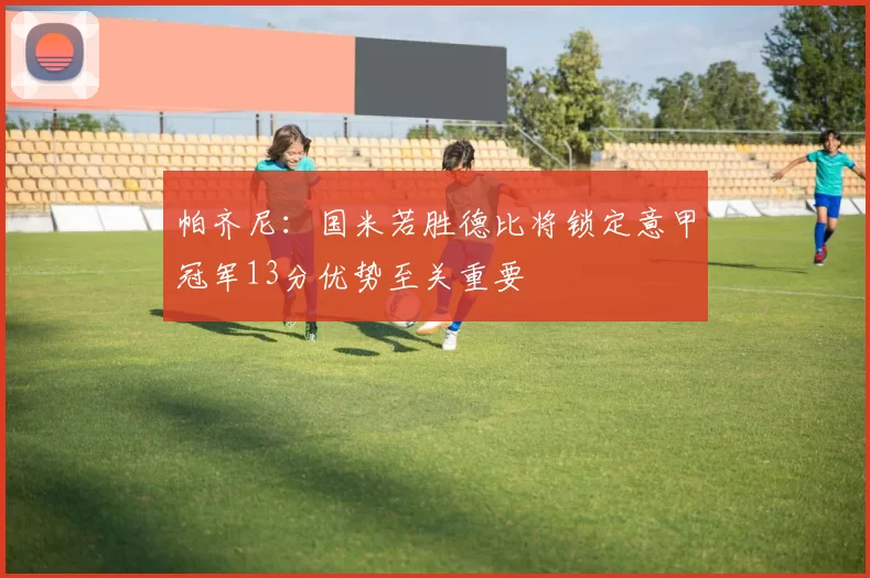 帕齐尼：国米若胜德比将锁定意甲冠军13分优势至关重要