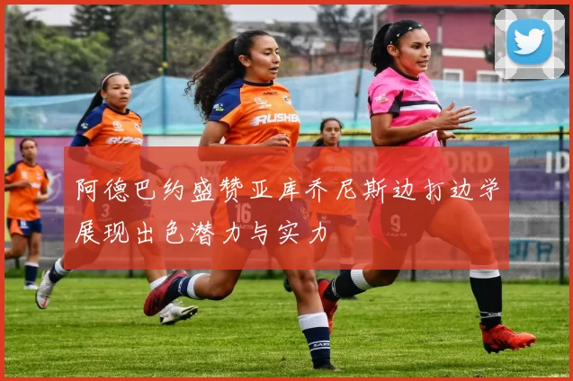 阿德巴约盛赞亚库乔尼斯边打边学展现出色潜力与实力