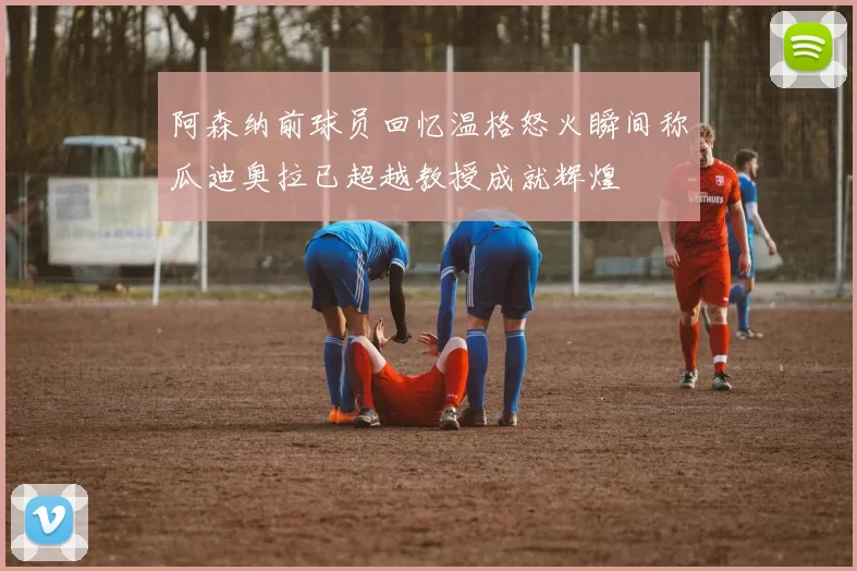 阿森纳前球员回忆温格怒火瞬间称瓜迪奥拉已超越教授成就辉煌