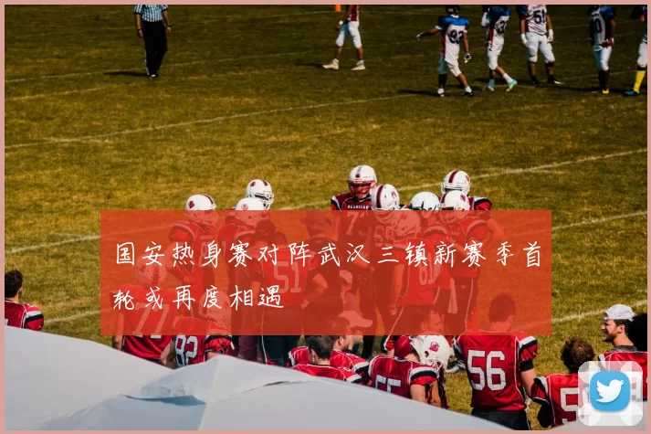 国安热身赛对阵武汉三镇新赛季首轮或再度相遇