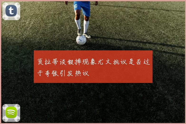 莫拉蒂谈假摔现象尤文抗议是否过于夸张引发热议