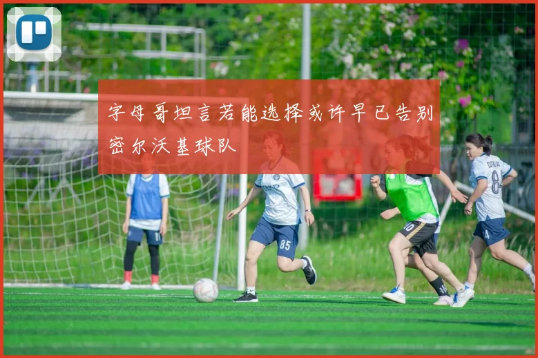 字母哥坦言若能选择或许早已告别密尔沃基球队