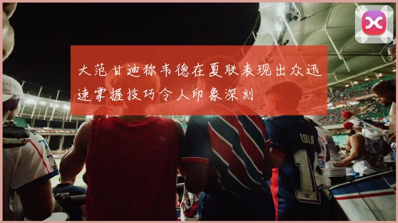 大范甘迪称韦德在夏联表现出众迅速掌握技巧令人印象深刻