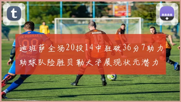 迪班萨全场20投14中狂砍36分7助力助球队险胜贝勒大学展现状元潜力