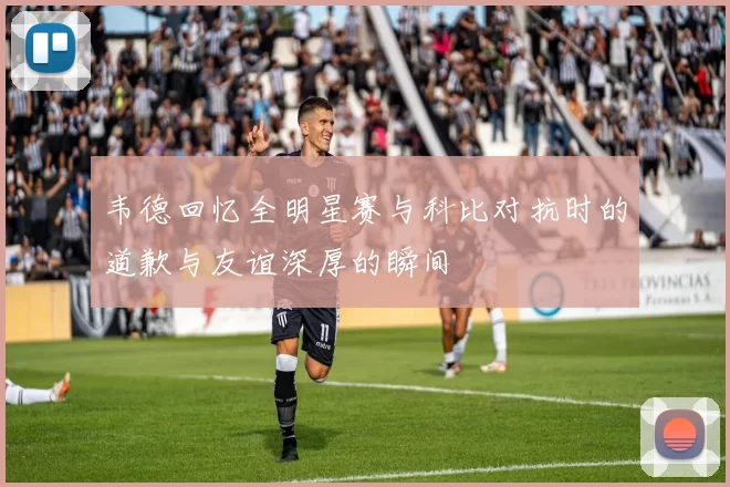 韦德回忆全明星赛与科比对抗时的道歉与友谊深厚的瞬间