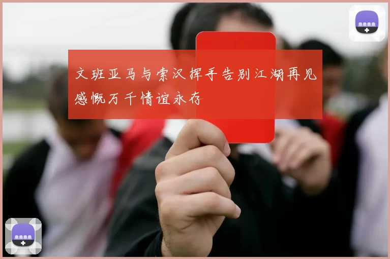 文班亚马与索汉挥手告别江湖再见感慨万千情谊永存