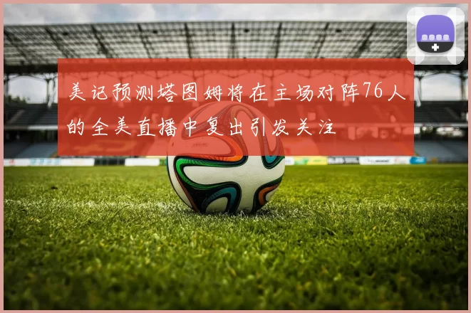 美记预测塔图姆将在主场对阵76人的全美直播中复出引发关注