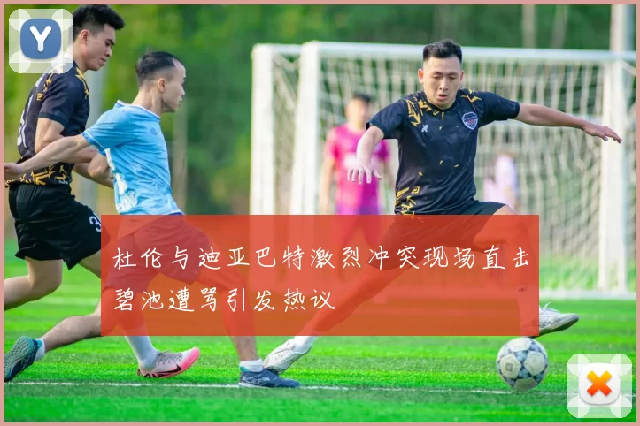 杜伦与迪亚巴特激烈冲突现场直击碧池遭骂引发热议