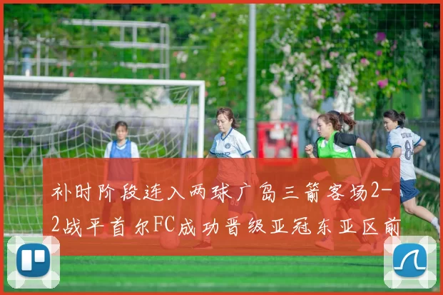 补时阶段连入两球广岛三箭客场2-2战平首尔FC成功晋级亚冠东亚区前四