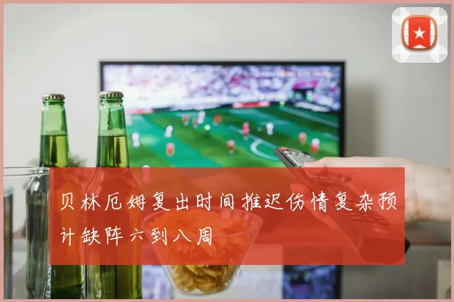 贝林厄姆复出时间推迟伤情复杂预计缺阵六到八周