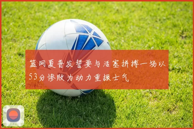 篮网夏普发誓要与活塞拼搏一场以53分惨败为动力重振士气
